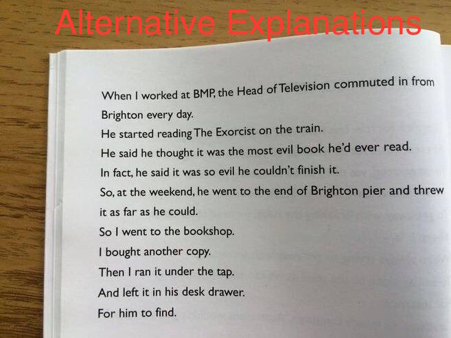 Picture of a page of a book, captioned ''Alternative Explanations''. The page reads: ''When I worked at BMP, the Head of Television commuted in from Brighton every day. He started reading The Exorcist on the train. He said he thought it was the most evil book he'd ever read. In fact, he said it was so evil he couldn't finish it. So, at the weekend, he went to to the end of Brighton pier and threw it was far as he could. So I went to the bookshop. I bought another copy. Then I ran it under the tap. And left it in his desk drawer. For him to find.''