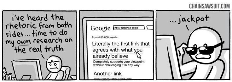 A three-panel comic. The first panel shows a person at their computer, thinking ''I've heard the rhetoric from both sides.. time to do my own research on the real truth.'' The next panel shows him on a search engine, clicking on a link titled ''Literally the first link that agrees with what you already believe.'' The final panel has the person taking off their sunglasses and saying ''...jackpot.''