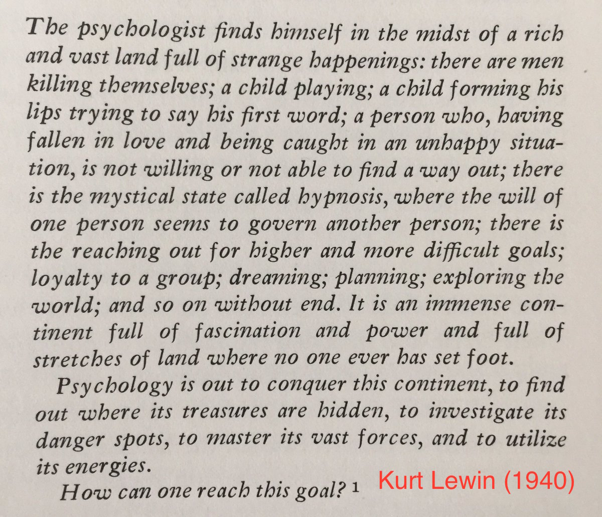 An excerpt that says ''The psychologist finds himself in the midst of a rich and vast land full of strange happenings: there are men killing themselves; a child playing; a child forming his lips trying to say his first word; a person who, having fallen in love and being caught in an unhappy situation, is not willing or not able to find a way out; there is the mystical state called hypnosis, where the will of one person seems to govern another person; there is the reaching out for higher and more difficult goals; loyalty to a group; dreaming; planning; exploring the world; and so on without end. It is an immense continent full of fascination and power and full of stretches of land where no one has ever set foot. Psychology is out to conquer this continent, to find one where its treasures are hidden, to investigate its danger spots, to master its vast forces, and to utilize its energies. How can one reach this goal?'' --Kurt Lewin (1940)