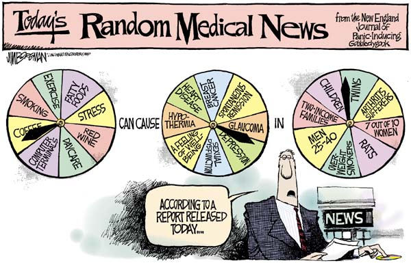 A single panel comic with the headline, ''Today's Random Medical News from the New England Journal of Panic-Inducing Gobbledygook''. The panel shows a news reporter with his finger on a probability spinner saying, ''According to a report released today...''. Above the reporter are three probability spinners. The first spinner's options are: Exercise, Fatty Foods, Stress, Red Wine, Daycare, Computer Terminals, Coffee, and Smoking. Between the first and second spinner are the words, ''can cause''. The second spinner's options are: Breast Cancer, Spontaneous Remission, Glaucoma, Depression, Sexual Dysfunction, A feeling of well-being, Hypothermia, and Heart Disease. Between the second and third spinner is the word, ''in''. The third spinner's options are: Twins, Arthritis Sufferers, 7 out of 10 women, Rats, Overweight Smokers, Men 25-40, Two-Income Families, and Children.